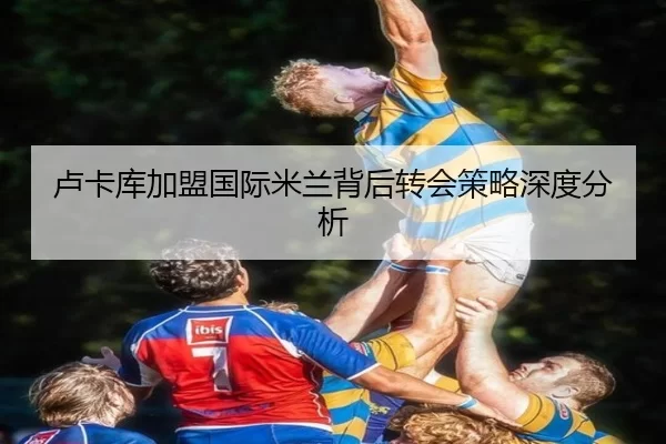 卢卡库加盟国际米兰背后转会策略深度分析