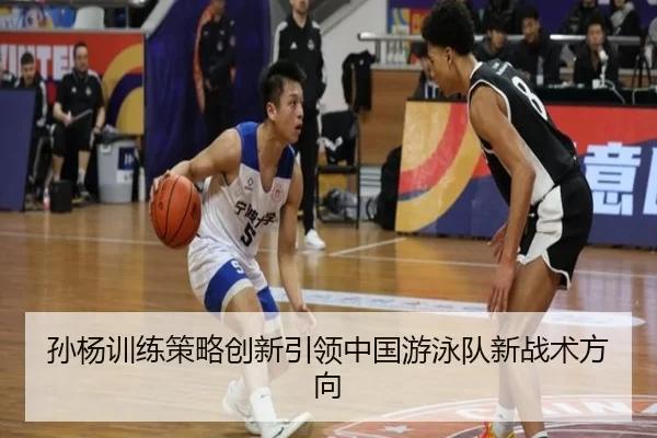 孙杨训练策略创新引领中国游泳队新战术方向